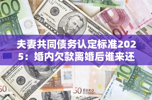 济南夫妻共同债务认定标准2025：婚内欠款离婚后谁来还？