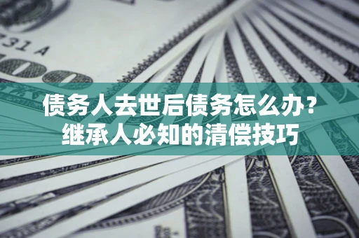 济南债务人去世后债务怎么办？继承人必知的清偿技巧